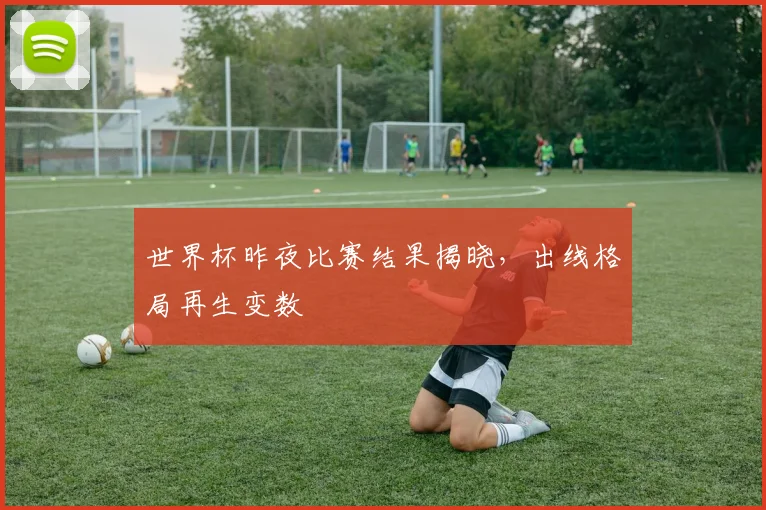 世界杯昨夜比赛结果揭晓,出线格局再生变数