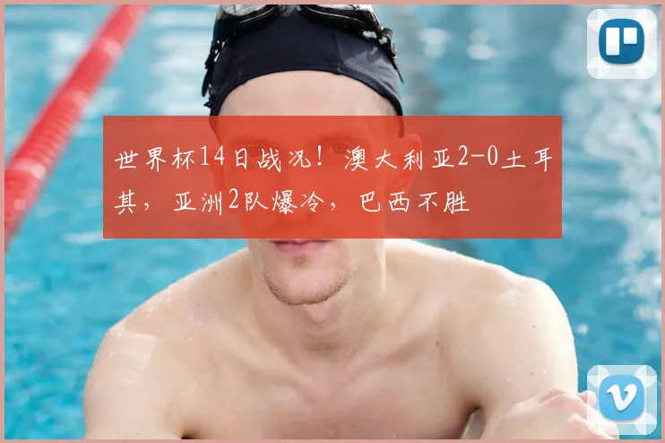 世界杯14日战况!澳大利亚2-0土耳其,亚洲2队爆冷,巴西不胜