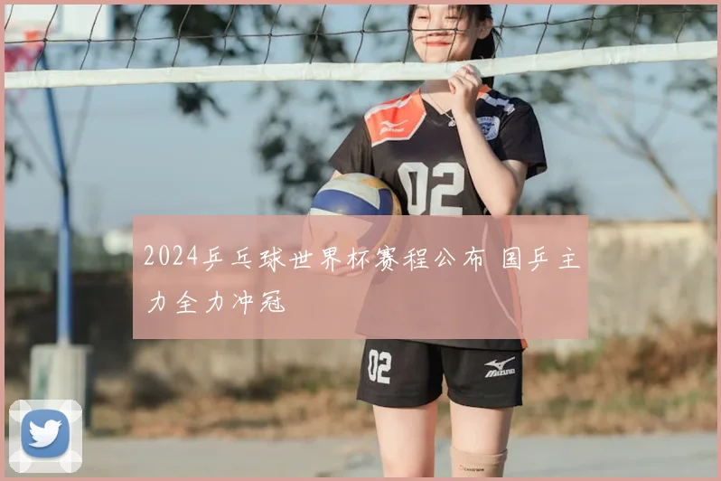 2024乒乓球世界杯赛程公布 国乒主力全力冲冠