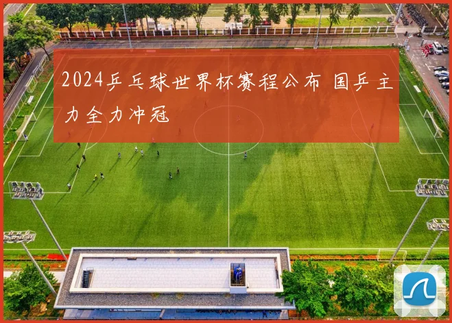 2024乒乓球世界杯赛程公布 国乒主力全力冲冠