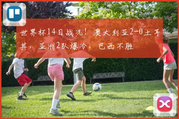 世界杯14日战况!澳大利亚2-0土耳其,亚洲2队爆冷,巴西不胜